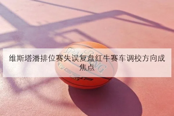 维斯塔潘排位赛失误复盘红牛赛车调校方向成焦点